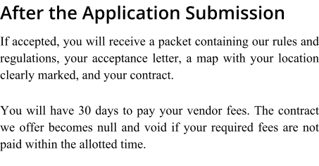 After the Application Submission If accepted, you will receive a packet containing our rules and regulations, your acceptance letter, a map with your location clearly marked, and your contract.  You will have 30 days to pay your vendor fees. The contract we offer becomes null and void if your required fees are not paid within the allotted time.